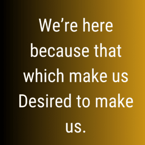 We're here because that which makes us desired to make us.